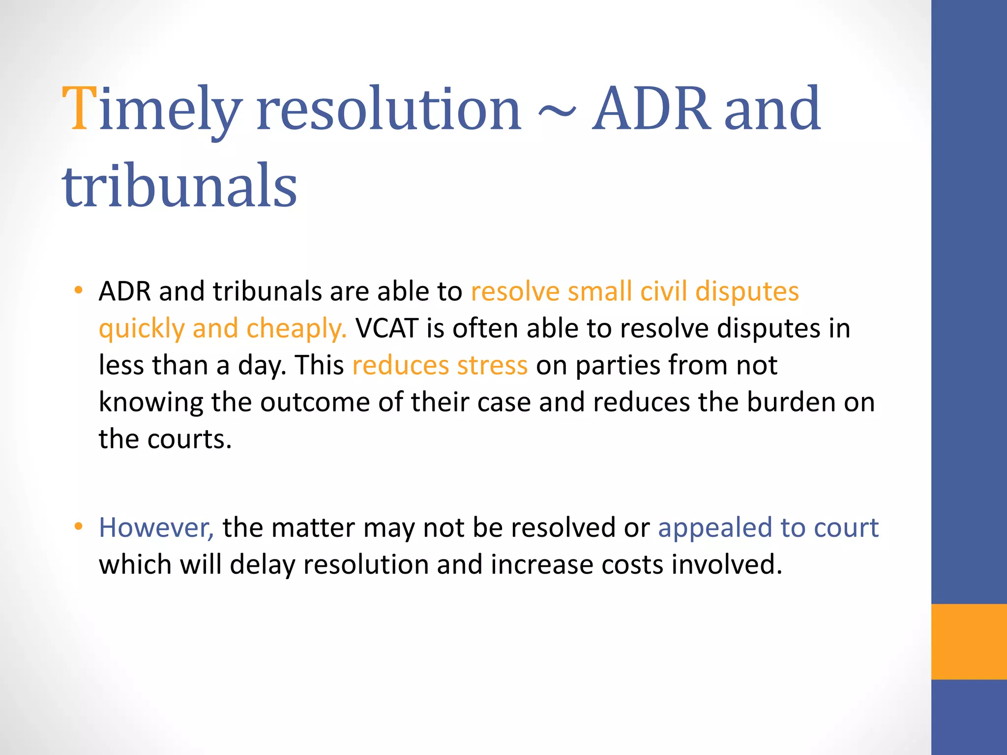Timely resolution ~ ADR and
tribunals
• ADR and tribunals are able to resolve small civil disputes
quickly and cheaply. VCAT is often able to resolve disputes in
less than a day. This reduces stress on parties from not
knowing the outcome of their case and reduces the burden on
the courts.
• However, the matter may not be resolved or appealed to court
which will delay resolution and increase costs involved.
 