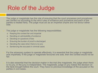 Role of the Judge
 The judge or magistrate has the role of ensuring that the court processes and procedures
are carried out according to the strict rules of evidence and procedure and each of the
parties is treated fairly. The judge must act as an impartial umpire and not favour either
side.
 The judge or magistrate has the following responsibilities:
 Keeping the contest fair and impartial
 Deciding on admissibility of evidence
 Deciding on questions of law
 Ensuring the burden of proof is discharged
 Deciding the case when there is no jury
 Sentencing the accused in criminal cases
 For the adversary system to operate effectively, it is essential that the judge or magistrate
acts impartially. If the judge or magistrate favoured one side, then the contest would not be
fair.
 It is also essential that the decision-maker in the trial (the magistrate, the judge when there
is no jury, or the jury) is independent. The magistrate, judge or jury makes the decision on
the facts brought before the court. They have no previous knowledge of the accused or the
parties in civil cases.
 