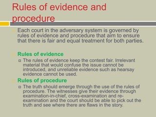 Rules of evidence and
procedure
 Each court in the adversary system is governed by
rules of evidence and procedure that aim to ensure
that there is fair and equal treatment for both parties.
 Rules of evidence
 The rules of evidence keep the contest fair. Irrelevant
material that would confuse the issue cannot be
introduced, and unreliable evidence such as hearsay
evidence cannot be used.
 Rules of procedure
 The truth should emerge through the use of the rules of
procedure. The witnesses give their evidence through
examination-in-chief, cross-examination and re-
examination and the court should be able to pick out the
truth and see where there are flaws in the story.
 