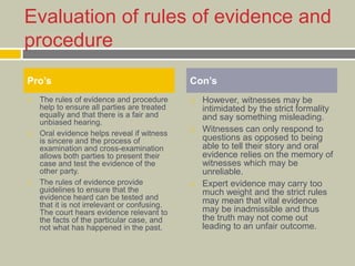 Evaluation of rules of evidence and
procedure
 The rules of evidence and procedure
help to ensure all parties are treated
equally and that there is a fair and
unbiased hearing.
 Oral evidence helps reveal if witness
is sincere and the process of
examination and cross-examination
allows both parties to present their
case and test the evidence of the
other party.
 The rules of evidence provide
guidelines to ensure that the
evidence heard can be tested and
that it is not irrelevant or confusing.
The court hears evidence relevant to
the facts of the particular case, and
not what has happened in the past.
 However, witnesses may be
intimidated by the strict formality
and say something misleading.
 Witnesses can only respond to
questions as opposed to being
able to tell their story and oral
evidence relies on the memory of
witnesses which may be
unreliable.
 Expert evidence may carry too
much weight and the strict rules
may mean that vital evidence
may be inadmissible and thus
the truth may not come out
leading to an unfair outcome.
Pro’s Con’s
 