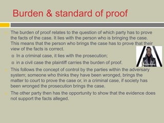 Burden & standard of proof
 The burden of proof relates to the question of which party has to prove
the facts of the case. It lies with the person who is bringing the case.
This means that the person who brings the case has to prove that their
view of the facts is correct.
 In a criminal case, it lies with the prosecution;
 in a civil case the plaintiff carries the burden of proof.
 This follows the concept of control by the parties within the adversary
system; someone who thinks they have been wronged, brings the
matter to court to prove the case or, in a criminal case, if society has
been wronged the prosecution brings the case.
 The other party then has the opportunity to show that the evidence does
not support the facts alleged.
 