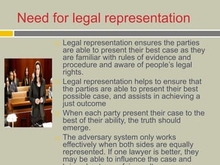 Need for legal representation
 Legal representation ensures the parties
are able to present their best case as they
are familiar with rules of evidence and
procedure and aware of people’s legal
rights.
 Legal representation helps to ensure that
the parties are able to present their best
possible case, and assists in achieving a
just outcome
 When each party present their case to the
best of their ability, the truth should
emerge.
 The adversary system only works
effectively when both sides are equally
represented. If one lawyer is better, they
may be able to influence the case and
 