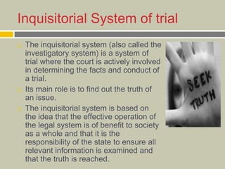 Inquisitorial System of trial
 The inquisitorial system (also called the
investigatory system) is a system of
trial where the court is actively involved
in determining the facts and conduct of
a trial.
 Its main role is to find out the truth of
an issue.
 The inquisitorial system is based on
the idea that the effective operation of
the legal system is of benefit to society
as a whole and that it is the
responsibility of the state to ensure all
relevant information is examined and
that the truth is reached.
 