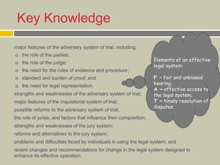 Key Knowledge
 major features of the adversary system of trial, including:
 the role of the parties;
 the role of the judge;
 the need for the rules of evidence and procedure;
 standard and burden of proof; and
 the need for legal representation.
 strengths and weaknesses of the adversary system of trial;
 major features of the inquisitorial system of trial;
 possible reforms to the adversary system of trial;
 the role of juries, and factors that influence their composition;
 strengths and weaknesses of the jury system;
 reforms and alternatives to the jury system;
 problems and difficulties faced by individuals in using the legal system; and
 recent changes and recommendations for change in the legal system designed to
enhance its effective operation.
Elements of an effective
legal system:
F ~ fair and unbiased
hearing;
A ~ effective access to
the legal system;
T ~ timely resolution of
disputes.
 