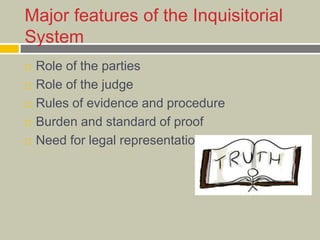 Major features of the Inquisitorial
System
 Role of the parties
 Role of the judge
 Rules of evidence and procedure
 Burden and standard of proof
 Need for legal representation
 