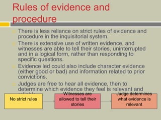 Rules of evidence and
procedure
 There is less reliance on strict rules of evidence and
procedure in the inquisitorial system.
 There is extensive use of written evidence, and
witnesses are able to tell their stories, uninterrupted
and in a logical form, rather than responding to
specific questions.
 Evidence led could also include character evidence
(either good or bad) and information related to prior
convictions.
 Judges are free to hear all evidence, then to
determine which evidence they feel is relevant and
reliable.
No strict rules
Witnesses are
allowed to tell their
stories
Judge determines
what evidence is
relevant
 