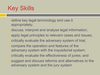 Key Skills
 define key legal terminology and use it
appropriately;
 discuss, interpret and analyse legal information;
 apply legal principles to relevant cases and issues;
 critically evaluate the adversary system of trial;
 compare the operation and features of the
adversary system with the inquisitorial system;
 critically evaluate the effectiveness of juries; and
 suggest and discuss reforms and alternatives to the
adversary system and the jury system
 