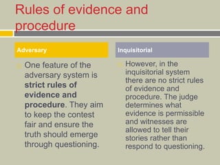 Rules of evidence and
procedure
 One feature of the
adversary system is
strict rules of
evidence and
procedure. They aim
to keep the contest
fair and ensure the
truth should emerge
through questioning.
 However, in the
inquisitorial system
there are no strict rules
of evidence and
procedure. The judge
determines what
evidence is permissible
and witnesses are
allowed to tell their
stories rather than
respond to questioning.
Adversary Inquisitorial
 
