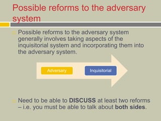 Possible reforms to the adversary
system
 Possible reforms to the adversary system
generally involves taking aspects of the
inquisitorial system and incorporating them into
the adversary system.
 Need to be able to DISCUSS at least two reforms
– i.e. you must be able to talk about both sides.
Adversary Inquisitorial
 