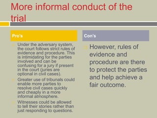 More informal conduct of the
trial
 Under the adversary system,
the court follows strict rules of
evidence and procedure. This
is intimidating for the parties
involved and can be
confusing for a jury if present
in the court (juries are
optional in civil cases).
 Greater use of tribunals could
enable more parties to
resolve civil cases quickly
and cheaply in a more
informal atmosphere.
 Witnesses could be allowed
to tell their stories rather than
just responding to questions.
 However, rules of
evidence and
procedure are there
to protect the parties
and help achieve a
fair outcome.
Pro’s Con’s
 