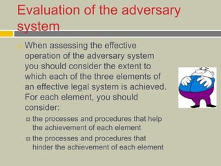 Evaluation of the adversary
system
 When assessing the effective
operation of the adversary system
you should consider the extent to
which each of the three elements of
an effective legal system is achieved.
For each element, you should
consider:
 the processes and procedures that help
the achievement of each element
 the processes and procedures that
hinder the achievement of each element
 