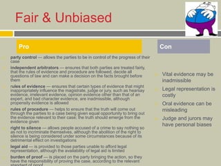 Fair & Unbiased
 party control — allows the parties to be in control of the progress of their
case
 independent arbitrators — ensures that both parties are treated fairly,
that the rules of evidence and procedure are followed, decide all
questions of law and can make a decision on the facts brought before
them
 rules of evidence — ensures that certain types of evidence that might
inappropriately influence the magistrate, judge or jury, such as hearsay
evidence, irrelevant evidence, opinion evidence other than that of an
expert, and bad character evidence, are inadmissible, although
propensity evidence is allowed
 rules of procedure — helps to ensure that the truth will come out
through the parties to a case being given equal opportunity to bring out
the evidence relevant to their case; the truth should emerge from the
evidence given
 right to silence — allows people accused of a crime to say nothing so
as not to incriminate themselves, although the abolition of the right to
silence is being considered under some circumstances because of its
detrimental effect on investigations
 legal aid — is provided to those parties unable to afford legal
representation, although the availability of legal aid is limited
 burden of proof — is placed on the party bringing the action, so they
have the responsibility of proving the case, according to the relevant
 Vital evidence may be
inadmissible
 Legal representation is
costly
 Oral evidence can be
misleading
 Judge and jurors may
have personal biases
Pro Con
 