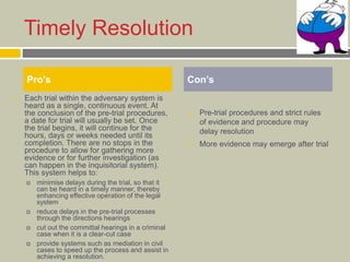 Timely Resolution
 Each trial within the adversary system is
heard as a single, continuous event. At
the conclusion of the pre-trial procedures,
a date for trial will usually be set. Once
the trial begins, it will continue for the
hours, days or weeks needed until its
completion. There are no stops in the
procedure to allow for gathering more
evidence or for further investigation (as
can happen in the inquisitorial system).
This system helps to:
 minimise delays during the trial, so that it
can be heard in a timely manner, thereby
enhancing effective operation of the legal
system
 reduce delays in the pre-trial processes
through the directions hearings
 cut out the committal hearings in a criminal
case when it is a clear-cut case
 provide systems such as mediation in civil
cases to speed up the process and assist in
achieving a resolution.
 Pre-trial procedures and strict rules
of evidence and procedure may
delay resolution
 More evidence may emerge after trial
Pro’s Con’s
 