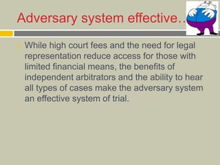 Adversary system effective…
 While high court fees and the need for legal
representation reduce access for those with
limited financial means, the benefits of
independent arbitrators and the ability to hear
all types of cases make the adversary system
an effective system of trial.
 