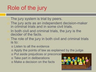Role of the jury
 The jury system is trial by peers.
 The jury acts as an independent decision-maker
in criminal trials and in some civil trials.
 In both civil and criminal trials, the jury is the
decider of the facts.
 The role of the jury in both civil and criminal trials
is to:
 Listen to all the evidence
 Apply the points of law as explained by the judge
 Put aside prejudices or preconceived ideas
 Take part in deliberations
 Make a decision on the facts
 
