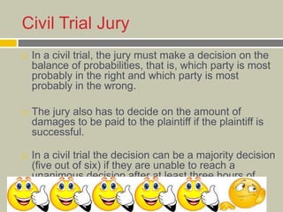 Civil Trial Jury
 In a civil trial, the jury must make a decision on the
balance of probabilities, that is, which party is most
probably in the right and which party is most
probably in the wrong.
 The jury also has to decide on the amount of
damages to be paid to the plaintiff if the plaintiff is
successful.
 In a civil trial the decision can be a majority decision
(five out of six) if they are unable to reach a
unanimous decision after at least three hours of
deliberation.
 