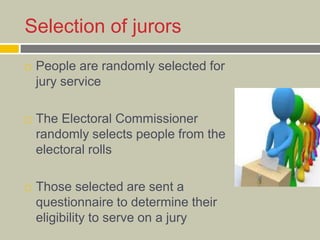 Selection of jurors
 People are randomly selected for
jury service
 The Electoral Commissioner
randomly selects people from the
electoral rolls
 Those selected are sent a
questionnaire to determine their
eligibility to serve on a jury
 