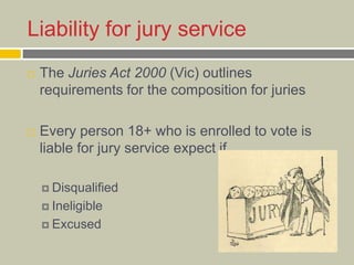 Liability for jury service
 The Juries Act 2000 (Vic) outlines
requirements for the composition for juries
 Every person 18+ who is enrolled to vote is
liable for jury service expect if
 Disqualified
 Ineligible
 Excused
 