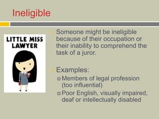 Ineligible
 Someone might be ineligible
because of their occupation or
their inability to comprehend the
task of a juror.
 Examples:
 Members of legal profession
(too influential)
 Poor English, visually impaired,
deaf or intellectually disabled
 