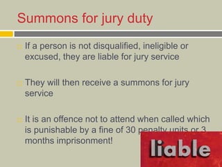 Summons for jury duty
 If a person is not disqualified, ineligible or
excused, they are liable for jury service
 They will then receive a summons for jury
service
 It is an offence not to attend when called which
is punishable by a fine of 30 penalty units or 3
months imprisonment!
 