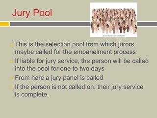 Jury Pool
 This is the selection pool from which jurors
maybe called for the empanelment process
 If liable for jury service, the person will be called
into the pool for one to two days
 From here a jury panel is called
 If the person is not called on, their jury service
is complete.
 