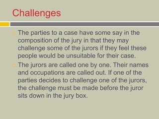 Challenges
 The parties to a case have some say in the
composition of the jury in that they may
challenge some of the jurors if they feel these
people would be unsuitable for their case.
 The jurors are called one by one. Their names
and occupations are called out. If one of the
parties decides to challenge one of the jurors,
the challenge must be made before the juror
sits down in the jury box.
 