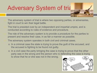 Adversary System of trial
 The adversary system of trial is where two opposing parties, or adversaries,
fight in court to win their legal battle.
 The trial is presided over by an independent and impartial umpire, and is
conducted according to rules of evidence and procedure.
 The role of the adversary system is to provide a procedure for the parties to
present and resolve their case, in as fair a manner as possible.
 The adversary system operates in both civil and criminal cases.
 In a criminal case the state is trying to prove the guilt of the accused, and
the accused is fighting to be found not guilty.
 In a civil case the party bringing the case is trying to prove that the other
party was in the wrong and the person who is defending the case is trying
to show that he or she was not in the wrong.
 
