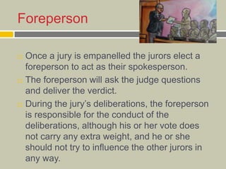 Foreperson
 Once a jury is empanelled the jurors elect a
foreperson to act as their spokesperson.
 The foreperson will ask the judge questions
and deliver the verdict.
 During the jury’s deliberations, the foreperson
is responsible for the conduct of the
deliberations, although his or her vote does
not carry any extra weight, and he or she
should not try to influence the other jurors in
any way.
 