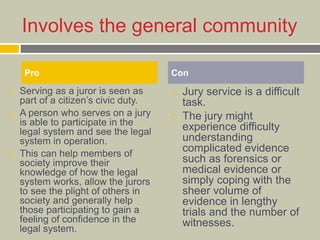 Involves the general community
 Serving as a juror is seen as
part of a citizen’s civic duty.
 A person who serves on a jury
is able to participate in the
legal system and see the legal
system in operation.
 This can help members of
society improve their
knowledge of how the legal
system works, allow the jurors
to see the plight of others in
society and generally help
those participating to gain a
feeling of confidence in the
legal system.
 Jury service is a difficult
task.
 The jury might
experience difficulty
understanding
complicated evidence
such as forensics or
medical evidence or
simply coping with the
sheer volume of
evidence in lengthy
trials and the number of
witnesses.
Pro Con
 