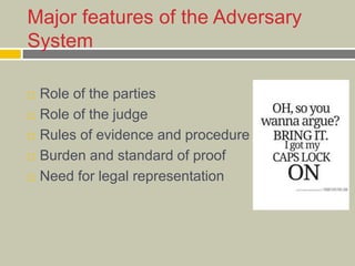 Major features of the Adversary
System
 Role of the parties
 Role of the judge
 Rules of evidence and procedure
 Burden and standard of proof
 Need for legal representation
 
