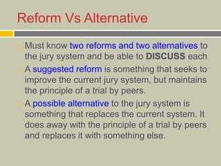 Reform Vs Alternative
 Must know two reforms and two alternatives to
the jury system and be able to DISCUSS each
 A suggested reform is something that seeks to
improve the current jury system, but maintains
the principle of a trial by peers.
 A possible alternative to the jury system is
something that replaces the current system. It
does away with the principle of a trial by peers
and replaces it with something else.
 