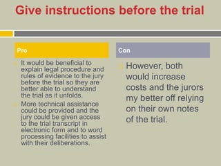 Give instructions before the trial
 It would be beneficial to
explain legal procedure and
rules of evidence to the jury
before the trial so they are
better able to understand
the trial as it unfolds.
 More technical assistance
could be provided and the
jury could be given access
to the trial transcript in
electronic form and to word
processing facilities to assist
with their deliberations.
 However, both
would increase
costs and the jurors
my better off relying
on their own notes
of the trial.
Pro Con
 