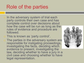 Role of the parties
 In the adversary system of trial each
party controls their own case and has
complete control over decisions about
how the case will be run as long as the
rules of evidence and procedure are
followed.
 This is known as ‘party control’.
 The parties in the adversary system are
responsible for instigating proceedings,
investigating the facts, deciding which
evidence to present, investigating the
law, deciding whether to have a jury in a
civil case and choosing whether to have
legal representation.
 
