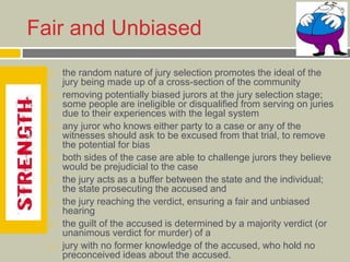Fair and Unbiased
 the random nature of jury selection promotes the ideal of the
jury being made up of a cross-section of the community
 removing potentially biased jurors at the jury selection stage;
some people are ineligible or disqualified from serving on juries
due to their experiences with the legal system
 any juror who knows either party to a case or any of the
witnesses should ask to be excused from that trial, to remove
the potential for bias
 both sides of the case are able to challenge jurors they believe
would be prejudicial to the case
 the jury acts as a buffer between the state and the individual;
the state prosecuting the accused and
 the jury reaching the verdict, ensuring a fair and unbiased
hearing
 the guilt of the accused is determined by a majority verdict (or
unanimous verdict for murder) of a
 jury with no former knowledge of the accused, who hold no
preconceived ideas about the accused.
 
