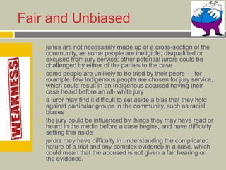 Fair and Unbiased
 juries are not necessarily made up of a cross-section of the
community, as some people are ineligible, disqualified or
excused from jury service; other potential jurors could be
challenged by either of the parties to the case
 some people are unlikely to be tried by their peers — for
example, few Indigenous people are chosen for jury service,
which could result in an Indigenous accused having their
case heard before an all- white jury
 a juror may find it difficult to set aside a bias that they hold
against particular groups in the community, such as racial
biases
 the jury could be influenced by things they may have read or
heard in the media before a case begins, and have difficulty
setting this aside
 jurors may have difficulty in understanding the complicated
nature of a trial and any complex evidence in a case, which
could mean that the accused is not given a fair hearing on
the evidence.
 