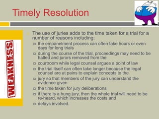 Timely Resolution
 The use of juries adds to the time taken for a trial for a
number of reasons including:
 the empanelment process can often take hours or even
days for long trials
 during the course of the trial, proceedings may need to be
halted and jurors removed from the
 courtroom while legal counsel argues a point of law
 the trial itself can often take longer because the legal
counsel are at pains to explain concepts to the
 jury so that members of the jury can understand the
evidence given
 the time taken for jury deliberations
 if there is a hung jury, then the whole trial will need to be
re-heard, which increases the costs and
 delays involved.
 