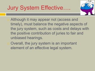 Jury System Effective….
 Although it may appear not (access and
timely), must balance the negative aspects of
the jury system, such as costs and delays with
the positive contribution of juries to fair and
unbiased hearings.
 Overall, the jury system is an important
element of an effective legal system.
 