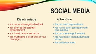SOCIAL MEDIA
Disadvantage
• You can receive negative feedback
• You open up the potential
embarrassment
• You have to wait to see results
• Yoh must spend a lot of time on your
campaigns
Advantage
• You can reach large audience
• You have a direct connection with
your audience
• You can create organic content
• You have access to paid advertising
services
• You build your brand
 