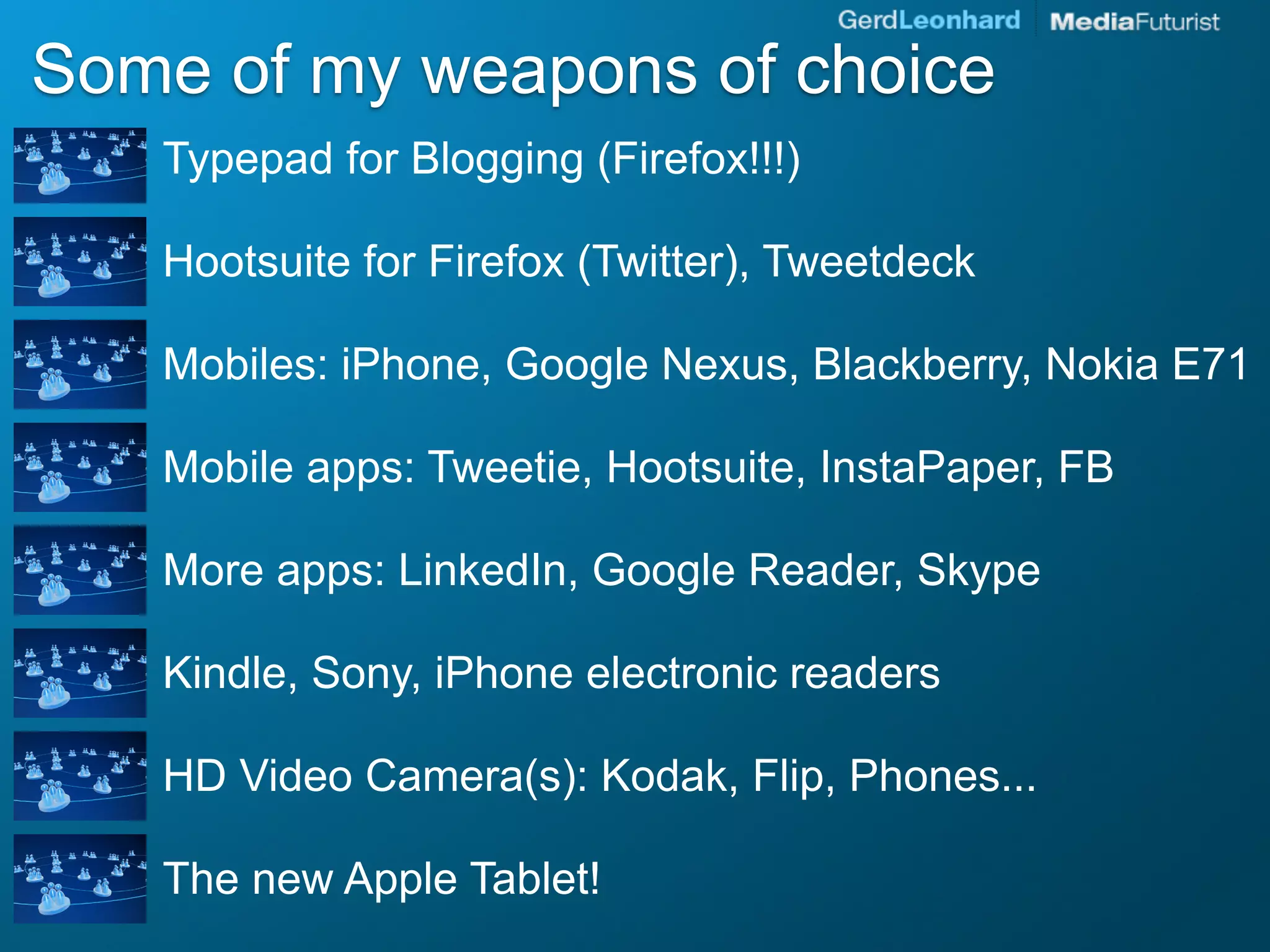 Some of my weapons of choice
   Typepad for Blogging (Firefox!!!)

   Hootsuite for Firefox (Twitter), Tweetdeck

   Mobiles: iPhone, Google Nexus, Blackberry, Nokia E71

   Mobile apps: Tweetie, Hootsuite, InstaPaper, FB

   More apps: LinkedIn, Google Reader, Skype

   Kindle, Sony, iPhone electronic readers

   HD Video Camera(s): Kodak, Flip, Phones...

   The new Apple Tablet!
 