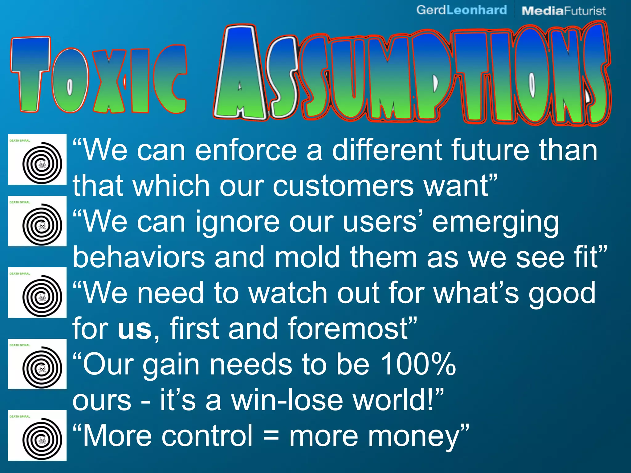 “We can enforce a different future than
that which our customers want”
“We can ignore our users’ emerging
behaviors and mold them as we see fit”
“We need to watch out for what’s good
for us, first and foremost”
“Our gain needs to be 100%
ours - it’s a win-lose world!”
“More control = more money”
 