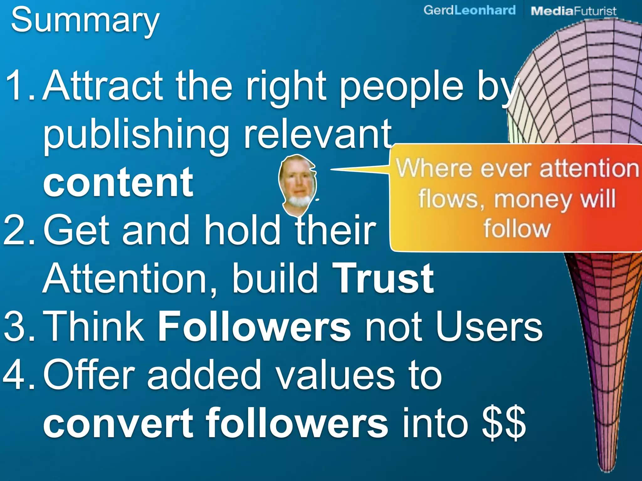 Summary
1. Attract the right people by
   publishing relevant
   content
2. Get and hold their
   Attention, build Trust
3. Think Followers not Users
4. Offer added values to
   convert followers into $$
 