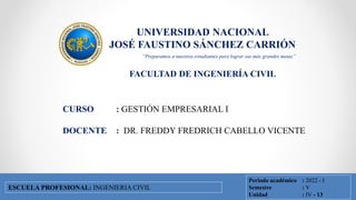 UNIVERSIDAD NACIONAL
JOSÉ FAUSTINO SÁNCHEZ CARRIÓN
FACULTAD DE INGENIERÍA CIVIL
FACULTAD DE INGENIERÍA CIVIL
ESCUELA PROFESIONAL DE INGENIERÍA CIVIL
CURSO : GESTIÓN EMPRESARIAL I
DOCENTE : DR. FREDDY FREDRICH CABELLO VICENTE
Periodo académico : 2022 - I
Semestre : V
Unidad : IV - 13
ESCUELA PROFESIONAL: INGENIERIA CIVIL
“Preparamos a nuestros estudiantes para lograr sus más grandes metas”
1
 