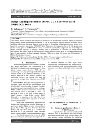R. Thenmozhi et al Int. Journal of Engineering Research and Applications
ISSN : 2248-9622, Vol. 4, Issue 2( Version 1), February 2014, pp.139-143

RESEARCH ARTICLE

www.ijera.com

OPEN ACCESS

Design And Implementation Of PFC CUK Converter-Based
PMBLDCM Drive
S. Kaliappan*, R. Thenmozhi**
*(Assistant Professor, Department of Electrical and Electronics Engineering, Kumaraguru College of
Technology, Coimbatore-46)
** (Student, M.E- Powe Electronics, Kumaraguru College of Technology, Coimbatore-46)

ABSTRACT
This method is used to improve the efficiency of motor drive by power factor correction. It plays an important
role in energy saving during energy conversion. A cuk dc -dc converter topology reduced the power quality
problems and improve the power factor at input ac mains. A three-phase voltage-source inverter is used as an
electronic commutator operates the PMBLDCM drive The concept of voltage control at the dc link proportional
to the desired speed of the PMBLDCM is used to control the speed of the compressor. The proposed power
factor converter topology is designed, modeled and its performance is evaluated in matlab-simulink
environment. The results show an improved power quality and good power factor in wide speed range of the
drive. It also compares the Total Harmonic Distortion (THD) of the Input AC current with PID controller in
Matlab-Simulink environment.
Keywords –Cuk converter, Diode Bridge Rectifier (DBR), Permanent magnet brushless dc motor
(PMBLDCM), Power factor correction (PFC), Voltage-source inverter (VSI).

I.

Introduction

Permanent magnet brushless dc motor is used for
low power applications. The commutation in a
PMBLDCM is done by solid state switches of a three
phase voltage source Inverter (VSI). If airconditioning (Air-Con) system operated under speed
control results in an improved efficiency of the
system. PMBLDCM has reduced electrical and
mechanical stresses, low running cost, long life
compared to a single phase induction motor.[1] [2]
[3]
A PMBLDCM has developed torque proportional to
its phase current and its back electromotive force
(EMF), which is proportional to the speed. Therefore,
a constant torque is maintained in its stator windings.
VSI is used for electronic commutation based on the
rotor position signals of the PMBLDC motor. The
PMBLDCM drive is fed from a single phase ac
supply through a diode bridge rectifier (DBR)
followed by a capacitor at dc link. Due to an
uncontrolled charging of the capacitor at dc link,
draws a pulsed current.
With a peak higher than the amplitude of the
fundamental input current at ac mains. This results in
poor power quality (PQ) at ac mains in terms of poor
power factor (PF), high total harmonic distortion
(THD) and high crest factor (CF).Therefore, for
PMBLDCMD a PF correction (PFC) converter
among various available converter topologies is used.
The Cuk dc–dc converter is used as a PFC
Converter. The main advantages of using a Cuk dc–
www.ijera.com

dc converter compared to other single switch
converters are: continuous input and output currents,
small output filter, wide output voltage range, almost
near unity power factor with simple control and small
size.

Fig.1: The proposed Cuk PFC converter-fed VSI
based

II.

Proposed speed control scheme of
PMBLDC motor

Figure.1 shows the proposed speed control
scheme is based on the control of the dc link voltage
reference as a comparable to the reference speed. The
rotor position signals established by Hall-effect
139 | P a g e

 