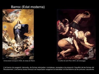 Barroc (Edat moderna)
L’art barroc és exagerat i decoratiu, de formes retorçades i complexes, oposades a la proporció i l'equilibri de les formes del
Renaixement. L'art barroc busca l'emoció de l'espectador exagerant la teatralitat i el dramatisme de les pintures i escultures.
Immaculada Concepció (1635), de Josep de Ribera Crucifixió de sant Pere (1601), de Caravaggio
 