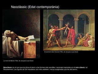 Neoclàssic (Edat contemporània)
Neoclàssic és el nom que es dóna al retorn a les formes més senzilles i racionals inspirades en el món clàssic i el
Renaixement. Les figures de l'art neoclàssic són més realistes i menys exagerades que les del barroc.
La mort de Marat (1793), de Jacques-Louis David
El jurament dels Horacis(1784), de Jacques-Louis David
 
