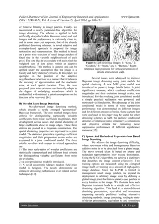 Pallavi Sharma et al Int. Journal of Engineering Research and Applications www.ijera.com
ISSN : 2248-9622, Vol. 4, Issue 4( Version 7), April 2014, pp.108-113
www.ijera.com 110 | P a g e
of bilateral filtering to image patches. Finally, we
recommend a nearly parameter-free algorithm for
image denoising. The scheme is applied to both
artificially despoiled (white Gaussian noise) and real
images and the performance is extremely close to,
and in some cases yet surpasses, that of the already
published denoising schemes. A novel adaptive and
exemplar-based approach is proposed for image
restoration and representation. The method is based
on a point wise selection of small image patches of
fixed size in the variable neighbourhood of each
pixel. The core idea is to associate with each pixel the
weighted sum of data points within an adaptive
neighbourhood. This method is general and can be
applied under the assumption that the image is a
locally and fairly stationary process. In this paper, we
spotlight on the problem of the adaptive
neighbourhood selection in a manner that it balances
the accuracy of approximation and the stochastic
error, at each spatial location. Thus, the new
proposed point wise estimator mechanically adapts to
the degree of underlying smoothness which is
unidentified with minimal a priori assumptions on the
function to be recovered [14].
B) Wavelet Based Image Denoising
Wavelet-based image denoising method,
which extends a newly emerged ―geometrical‖
Bayesian framework. The new method merges three
criteria for distinguishing supposedly valuable
coefficients from noise: coefficient magnitudes, their
development across scales and spatial clustering of
large coefficients close to image edges. These three
criteria are pooled in a Bayesian construction. The
spatial clustering properties are expressed in a prior
model. The statistical properties regarding coefficient
magnitudes and their progression across scales are
expressed in a joint conditional model. The three
middle novelties with respect to related approaches
are
1) The inter scale-ratios of wavelet coefficients are
statistically characterized and different local criteria
for distinguishing valuable coefficients from noise
are evaluated.
2) A joint provisional model is introduced.
3) A novel anisotropic Markov random field prior
model is designed. The results demonstrate an
enhanced denoising performance over related earlier
techniques [15].
Figure1: Left: reference images: 1: ―Lena,‖ 2:
―Goldhill,‖ 3: ―Fruits,‖ and 4: ―Barbara.‖ Right:
reference edge positions for vertical orientation of
details at resolution scale.
Several issues were addressed to improve
Bayesian image denoising using prior models for
spatial clustering. A new MRF prior model was
introduced to preserve image details better. A joint
significance measure, which combines coefficients
magnitudes and their evolution through scales, was
introduced. For the resulting, joint conditional model
a simple practical realization was proposed and
motivated via Simulations. The advantage of the joint
conditional model in terms of noise suppression
performance was demonstrated on different images
and for different amounts of noise. Some aspects that
were analyzed in this paper may be useful for other
denoising schemes as well: the realistic conditional
densities of interscale ratios obtained via simulations
and objective criteria for evaluating noise
suppression performance of different significance
measures [15].
C) Sparse And Redundant Representations Based
Image Denoising
We address the image denoising difficulty,
where zero-mean white and homogeneous Gaussian
additive noise is to be detached from a given image.
The move toward taken is based on sparse and
redundant representations over trained dictionaries.
Using the K-SVD algorithm, we achieve a dictionary
that describes the image content effectively. Two
training options are measured: using the corrupted
image itself, or training on a amount of high-quality
image database. Since the K-SVD is limited in
management small image patches, we expand its
deployment to arbitrary image sizes by defining a
global image prior that forces sparsity over patches in
every location in the image. We illustrate how such
Bayesian treatment leads to a simple and effective
denoising algorithm. This lead to a state-of-the-art
denoising presentation, equivalent and sometimes
surpassing recently published leading alternative
denoising methods. Image denoising, leading to state-
of-the-art presentation, equivalent to and sometimes
 