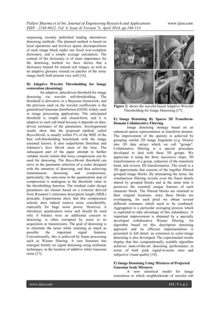 Pallavi Sharma et al Int. Journal of Engineering Research and Applications www.ijera.com
ISSN : 2248-9622, Vol. 4, Issue 4( Version 7), April 2014, pp.108-113
www.ijera.com 111 | P a g e
surpassing recently published leading alternatives
denoising methods. The planned method is based on
local operations and involves sparse decompositions
of each image block under one fixed over-complete
dictionary, and a simple average calculation. The
content of the dictionary is of main importance for
the denoising method we have shown that a
dictionary trained for natural real images, as well as
an adaptive glossary trained on patches of the noisy
image itself, both present very well [16].
D) Adaptive Wavelet Thresholding for Image
restoration (denoising)
An adaptive, data-driven threshold for image
denoising via wavelet soft-thresholding. The
threshold is derivative in a Bayesian framework, and
the previous used on the wavelet coefficients is the
generalized Gaussian distribution (GGD) widely used
in image processing applications. The anticipated
threshold is simple and closed-form, and it is
adaptive to each sub band because it depends on data-
driven estimates of the parameters. Investigational
results show that the proposed method, called
BayesShrink, is usually within 5% of the MSE of the
best soft-thresholding benchmark with the image
assumed known. It also outperforms Donohue and
Johnston’s Sure Shrink most of the time. The
subsequent part of the paper attempt to further
validate recent claims that lossy compression can be
used for denoising. The BayesShrink threshold can
serve in the parameter selection of a coder designed
with the intention of denoising, and thus achieving
instantaneous denoising and compression.
particularly, the zero-zone in the quantization step of
compression is analogous to the threshold value in
the thresholding function. The residual coder design
parameters are chosen based on a criterion derived
from Rissanen’s minimum description length (MDL)
principle. Experiments show that this compression
scheme does indeed remove noise considerably,
especially for huge noise power. However, it
introduces quantization noise and should be used
only if bitrates were an additional concern to
denoising. is often corrupted by noise in its
acquisition or transmission. The goal of denoising is
to eliminate the noise while retaining as much as
possible the important signal features.
Conventionally, this is achieved by linear processing
such as Wiener filtering. A vast literature has
emerged freshly on signal denoising using nonlinear
techniques, in the location of additive white Gaussian
noise [17].
Figure 2: shows the wavelet based Adaptive Wavelet
Thresholding for Image Denoising [17].
.
E) Image Denoising By Sparse 3D Transform-
Domain Collaborative Filtering
Image denoising strategy based on an
enhanced sparse representation in transform domain.
The improvement of the sparsity is achieved by
grouping similar 2D image fragments (e.g. blocks)
into 3D data arrays which we call "groups".
Collaborative filtering is a special procedure
developed to deal with these 3D groups. We
appreciate it using the three successive steps: 3D
transformation of a group, reduction of the transform
band, and inverse 3D transformation. The result is a
3D approximate that consists of the together filtered
grouped image blocks. By attenuating the noise, the
simultanious filtering reveals even the finest details
shared by grouped blocks and at the same time it
preserves the essential unique features of each
character block. The filtered blocks are returned to
their original locations. since these blocks are
overlapping, for each pixel we obtain several
different estimates which need to be combined.
Aggregation is a particular averaging process which
is exploited to take advantage of this redundancy. A
important improvement is obtained by a specially
developed collaborative Wiener filtering. An
algorithm based on this description denoising
approach and its efficient implementation is
presented in full detail; an extension to color-image
denoising is also developed. The experimental results
display that this computationally scalable algorithm
achieves state-of-the-art denoising performance in
terms of both peak signal-to-noise ratio and
subjective visual quality [18].
F) Image Denoising Using Mixtures of Projected
Gaussian Scale Mixtures
A new statistical model for image
restoration in which neighborhoods of wavelet sub
 