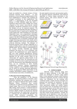 Pallavi Sharma et al Int. Journal of Engineering Research and Applications www.ijera.com
ISSN : 2248-9622, Vol. 4, Issue 4( Version 7), April 2014, pp.108-113
www.ijera.com 112 | P a g e
bands are modeled by a discrete mixture of linear
projected Gaussian Scale Mixtures . In each
projection, a lower dimensional approximation of the
local neighborhood is obtained, thus modeling the
strongest correlations in that neighborhood. The
model is a generalization of the just developed
Mixture of GSM (MGSM) model that offers a
significant improvement both in PSNR and visually
compared to the current state-of-the-art wavelet
techniques. Though the computation cost is very high
this hampers its use for practical purposes. We
present a quick EM algorithm that takes advantage of
the projection bases to speed up the algorithm. The
results explain that, when foretelling on a fixed data-
independent basis, even computational advantages
with a imperfect loss of PSNR can be obtained with
respect to the BLS-GSM denoising method, although
data-dependent bases of Principle Components offer
a higher denoising presentation, both visually and in
PSNR compared to the current wavelet-based state-
of-the-art denoising methods. The Mixtures of
Projected Gaussian Scale Mixtures (MPGSM) as a
means to further improve upon the recently proposed
MGSM model. The new model is a generalization of
the existing SVGSM, OAGSM and MGSM
techniques and allows for a lot of flexibility with
regard to the neighborhood size, spatial adaptation
and even when modeling dependencies between
different wavelet sub bands. We developed a fast EM
algorithm for the model training, based on the
―winner-take all‖ approach, taking benefit of the
Principal Component bases. We discussed how this
technique can also be used to speed up the denoising
itself. We discussed how data independent projection
bases can be constructed to allow flexible
neighborhood structures, offering computational
savings compared to the GSM-BLS method which
can be useful for real-time denoising applications.
Finally we showed the PSNR improvement of the
complete MPGSMBLS method compared to recent
wavelet-domain state-of the- art methods [19].
G) Bayesian Network Image Denosing
From the perspective of the Bayesian
approach, the denoising problem is basically a prior
probability modeling and estimation task. In this
paper, we suggest an approach that exploits a hidden
Bayesian system, constructed from wavelet
coefficients, to model the previous probability of the
original image. Then, we use the belief propagation
(BP) method, which estimates a coefficient based on
all the coefficients of an image, as the maximum-a-
posterior (MAP) estimator to develop the denoised
wavelet coefficients. We explain that if the network
is a spanning tree, the standard BP algorithm can
execute MAP estimation competently. Our
experiment results demonstrate that, in conditions of
the peak-signal-to-noise-ratio and perceptual quality,
the projected approach outperforms state-of-the-art
algorithms on various images, particularly in the
textured regions, with various amounts of white
Gaussian noise [20].
Figure 3: Bayesian Network Image Denoising [20].
V. CONCLUSION
Bayesian image denoising using prior
models for spatial clustering. A new MRF prior
model was introduced to preserve image details
better. A joint significance measure, which combines
coefficients magnitudes and their evolution through
scales, was introduced. For the resulting, joint
conditional model a simple practical realization was
proposed and motivated via simulations. We have
described a novel adaptive denoising algorithm
where patch-based weights and variable window
sizes are jointly used. An advantage of the method is
that internal parameters can be easily chosen and are
relatively stable. The algorithm is able to denoise
both piecewise-smooth and textured natural images
since they contain enough redundancy. Actually, the
performance of our algorithm is very close, and in
some cases still surpasses, to that of the previously
published denoising methods. Also we just mention
 