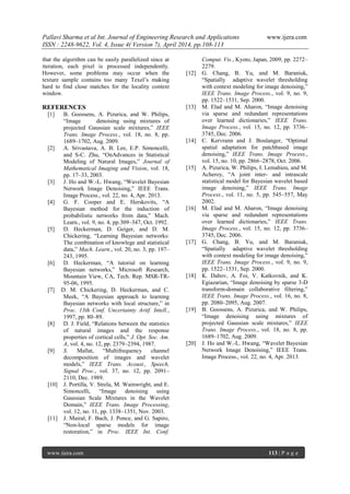 Pallavi Sharma et al Int. Journal of Engineering Research and Applications www.ijera.com
ISSN : 2248-9622, Vol. 4, Issue 4( Version 7), April 2014, pp.108-113
www.ijera.com 113 | P a g e
that the algorithm can be easily parallelized since at
iteration, each pixel is processed independently.
However, some problems may occur when the
texture sample contains too many Texel’s making
hard to find close matches for the locality context
window.
REFERENCES
[1] B. Goossens, A. Pizurica, and W. Philips,
―Image denoising using mixtures of
projected Gaussian scale mixtures,‖ IEEE
Trans. Image Process., vol. 18, no. 8, pp.
1689–1702, Aug. 2009.
[2] A. Srivastava, A. B. Lee, E.P. Simoncelli,
and S-C. Zhu, ―OnAdvances in Statistical
Modeling of Natural Images,‖ Journal of
Mathematical Imaging and Vision, vol. 18,
pp. 17–33, 2003.
[3] J. Ho and W.-L. Hwang, ―Wavelet Bayesian
Network Image Denoising,‖ IEEE Trans.
Image Process., vol. 22, no. 4, Apr. 2013.
[4] G. F. Cooper and E. Herskovits, ―A
Bayesian method for the induction of
probabilistic networks from data,‖ Mach.
Learn., vol. 9, no. 4, pp.309–347, Oct. 1992.
[5] D. Heckerman, D. Geiger, and D. M.
Chickering, ―Learning Bayesian networks:
The combination of knowlege and statistical
data,‖ Mach. Learn., vol. 20, no. 3, pp. 197–
243, 1995.
[6] D. Heckerman, ―A tutorial on learning
Bayesian networks,‖ Microsoft Research,
Mountain View, CA, Tech. Rep. MSR-TR-
95-06, 1995.
[7] D. M. Chickering, D. Heckerman, and C.
Meek, ―A Bayesian approach to learning
Bayesian networks with local structure,‖ in
Proc. 13th Conf. Uncertainty Artif. Intell.,
1997, pp. 80–89.
[8] D. J. Field, ―Relations between the statistics
of natural images and the response
properties of cortical cells,‖ J. Opt. Soc. Am.
A, vol. 4, no. 12, pp. 2379–2394, 1987.
[9] S. Mallat, ―Multifrequency channel
decomposition of images and wavelet
models,‖ IEEE Trans. Acoust., Speech,
Signal Proc., vol. 37, no. 12, pp. 2091–
2110, Dec. 1989.
[10] J. Portilla, V. Strela, M. Wainwright, and E.
Simoncelli, ―Image denoising using
Gaussian Scale Mixtures in the Wavelet
Domain,‖ IEEE Trans. Image Processing,
vol. 12, no. 11, pp. 1338–1351, Nov. 2003.
[11] J. Mairal, F. Bach, J. Ponce, and G. Sapiro,
―Non-local sparse models for image
restoration,‖ in Proc. IEEE Int. Conf.
Comput. Vis., Kyoto, Japan, 2009, pp. 2272–
2279.
[12] G. Chang, B. Yu, and M. Baraniuk,
―Spatially adaptive wavelet thresholding
with context modeling for image denoising,‖
IEEE Trans. Image Process., vol. 9, no. 9,
pp. 1522–1531, Sep. 2000.
[13] M. Elad and M. Aharon, ―Image denoising
via sparse and redundant representations
over learned dictionaries,‖ IEEE Trans.
Image Process., vol. 15, no. 12, pp. 3736–
3745, Dec. 2006.
[14] C. Kervrann and J. Boulanger, ―Optimal
spatial adaptation for patchbased image
denoising,‖ IEEE Trans. Image Process.,
vol. 15, no. 10, pp. 2866–2878, Oct. 2006.
[15] A. Pizurica, W. Philips, I. Lemahieu, and M.
Acheroy, ―A joint inter- and intrascale
statistical model for Bayesian wavelet based
image denoising,‖ IEEE Trans. Image
Process., vol. 11, no. 5, pp. 545–557, May
2002.
[16] M. Elad and M. Aharon, ―Image denoising
via sparse and redundant representations
over learned dictionaries,‖ IEEE Trans.
Image Process., vol. 15, no. 12, pp. 3736–
3745, Dec. 2006.
[17] G. Chang, B. Yu, and M. Baraniuk,
―Spatially adaptive wavelet thresholding
with context modeling for image denoising,‖
IEEE Trans. Image Process., vol. 9, no. 9,
pp. 1522–1531, Sep. 2000.
[18] K. Dabov, A. Foi, V. Katkovnik, and K.
Egiazarian, ―Image denoising by sparse 3-D
transform-domain collaborative filtering,‖
IEEE Trans. Image Process., vol. 16, no. 8,
pp. 2080–2095, Aug. 2007.
[19] B. Goossens, A. Pizurica, and W. Philips,
―Image denoising using mixtures of
projected Gaussian scale mixtures,‖ IEEE
Trans. Image Process., vol. 18, no. 8, pp.
1689–1702, Aug. 2009.
[20] J. Ho and W.-L. Hwang, ―Wavelet Bayesian
Network Image Denoising,‖ IEEE Trans.
Image Process., vol. 22, no. 4, Apr. 2013.
 