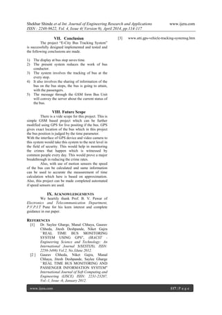 Shekhar Shinde et al Int. Journal of Engineering Research and Applications www.ijera.com
ISSN : 2248-9622, Vol. 4, Issue 4( Version 9), April 2014, pp.114-117
www.ijera.com 117 | P a g e
VII. Conclusion
The project “E-City Bus Tracking System”
is successfully designed implemented and tested and
the following conclusions are made.
1) The display at bus stop saves time.
2) The present system reduces the work of bus
conductor.
3) The system involves the tracking of bus at the
every stop.
4) It also involves the sharing of information of the
bus on the bus stops, the bus is going to attain,
with the passengers.
5) The message through the GSM form Bus Unit
will convey the server about the current status of
the bus.
VIII. Future Scope
There is a vide scope for this project. This is
simple GSM based project which can be further
modified using GPS for live positing if the bus. GPS
gives exact location of the bus which in this project
the bus position is judged by the time parameter.
With the interface of GPS device and video camera to
this system would take this system to the next level in
the field of security. This would help in monitoring
the crimes that happen which is witnessed by
common people every day. This would prove a major
breakthrough in reducing the crime rates.
Also, with use of motion sensors the speed
of the bus can be calculated and same information
can be used to accurate the measurement of time
calculation which here is based on approximation.
Also, this project can be made completed automated
if speed sensors are used.
IX. ACKNOWLEDGEMENTS
We heartily thank Prof. B. V. Pawar of
Electronics and Telecommunication Department,
P.V.P.I.T Pune for his keen interest and complete
guidance in our paper.
REFERENCES
[1] Dr. Saylee Gharge, Manal Chhaya, Gaurav
Chheda, Jitesh Deshpande, Niket Gajra
``REAL TIME BUS MONITORING
SYSTEM USING GPS", (IRACST -
Engineering Science and Technology: An
International Journal $($ESTIJ$), ISSN:
2250-3498) Vol.2, No.3June 2012.
[2 ] Gaurav Chheda, Niket Gajra, Manal
Chhaya, Jitesh Deshpande, Saylee Gharge
``REAL TIME BUS MONITORING AND
PASSENGER INFORMATION SYSTEM"
International Journal of Soft Computing and
Engineering (IJSCE) ISSN: 2231-23207,
Vol.-1, Issue -6, January 2012.
[3] www.atti.gps-vehicle-tracking-systemsg.htm
 